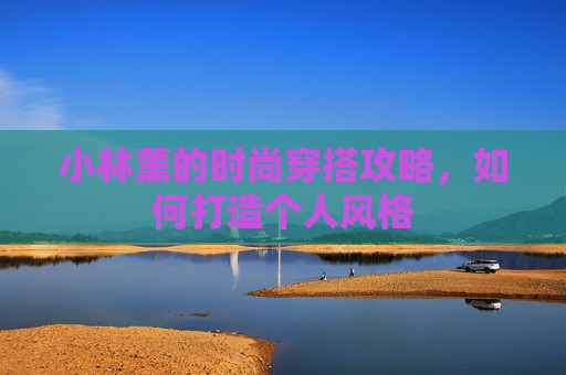 小林薰的时尚穿搭攻略,如何打造个人风格 小林薰的时尚穿搭攻略,如何打造个人风格