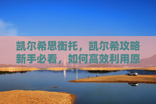 凯尔希思衡托，凯尔希攻略新手必看，如何高效利用原神中的凯尔希角色？