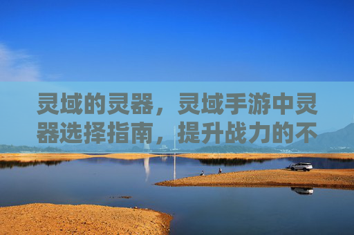 灵域的灵器,灵域手游中灵器选择指南,提升战力的不二之选 灵域的灵器,灵域手游中灵器选择指南,提升战力的不二之选