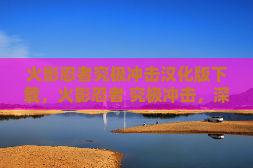 火影忍者究极冲击汉化版下载,火影忍者 究极冲击,深入解析与实战攻略 火影忍者究极冲击汉化版下载,火影忍者 究极冲击,深入解析与实战攻略