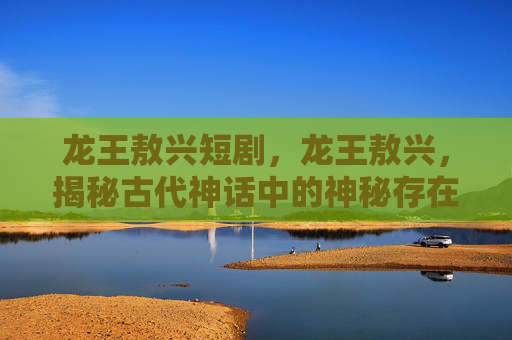 龙王敖兴短剧，龙王敖兴，揭秘古代神话中的神秘存在