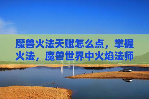 魔兽火法天赋怎么点，掌握火法，魔兽世界中火焰法师的天赋选择与策略
