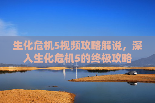 生化危机5视频攻略解说,深入生化危机5的终极攻略 生化危机5视频攻略解说,深入生化危机5的终极攻略