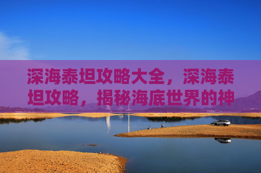 深海泰坦攻略大全，深海泰坦攻略，揭秘海底世界的神秘生物
