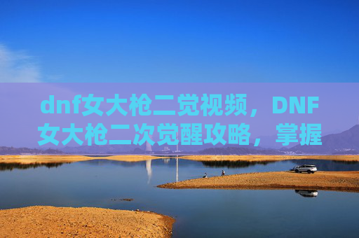 dnf女大枪二觉视频,DNF女大枪二次觉醒攻略,掌握新技能,提升战斗效率 dnf女大枪二觉视频,DNF女大枪二次觉醒攻略,掌握新技能,提升战斗效率