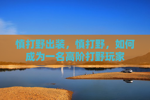 慎打野出装,慎打野,如何成为一名高阶打野玩家 慎打野出装,慎打野,如何成为一名高阶打野玩家