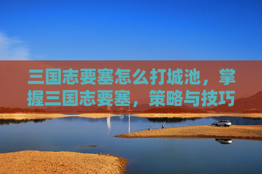 三国志要塞怎么打城池，掌握三国志要塞，策略与技巧的完美结合