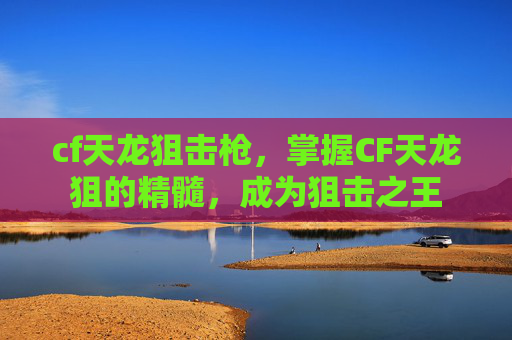 cf天龙狙击枪,掌握CF天龙狙的精髓,成为狙击之王 cf天龙狙击枪,掌握CF天龙狙的精髓,成为狙击之王