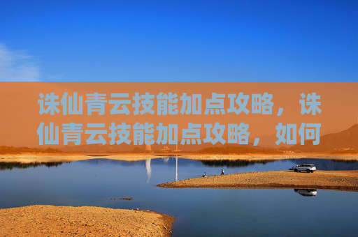 诛仙青云技能加点攻略，诛仙青云技能加点攻略，如何高效提升你的战斗力