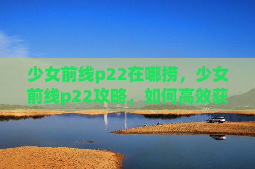 少女前线p22在哪捞，少女前线p22攻略，如何高效获取并使用这位强力角色
