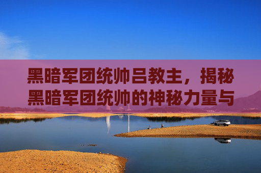 黑暗军团统帅吕教主，揭秘黑暗军团统帅的神秘力量与战术布局