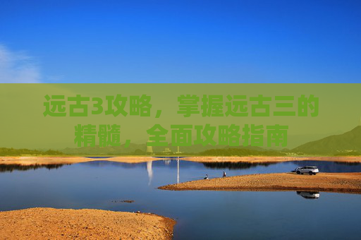 远古3攻略,掌握远古三的精髓,全面攻略指南 远古3攻略,掌握远古三的精髓,全面攻略指南