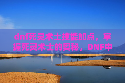 dnf死灵术士技能加点,掌握死灵术士的奥秘,DNF中死灵术士技能深度解析 dnf死灵术士技能加点,掌握死灵术士的奥秘,DNF中死灵术士技能深度解析