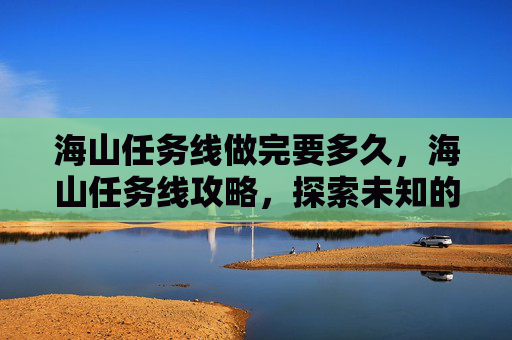 海山任务线做完要多久,海山任务线攻略,探索未知的海洋奥秘 海山任务线做完要多久,海山任务线攻略,探索未知的海洋奥秘