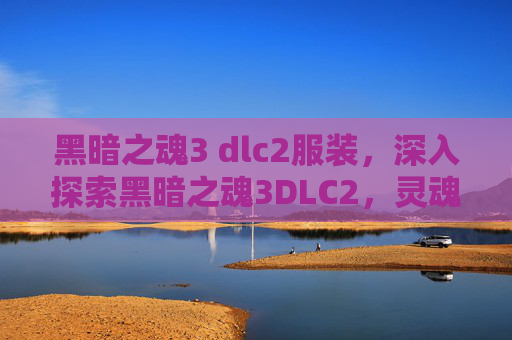 黑暗之魂3 dlc2服装，深入探索黑暗之魂3DLC2，灵魂的试炼与终极挑战
