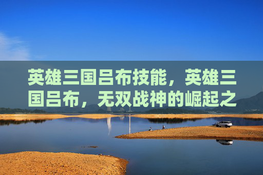 英雄三国吕布技能，英雄三国吕布，无双战神的崛起之路