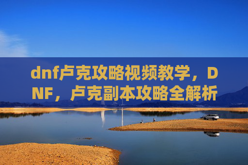 dnf卢克攻略视频教学,DNF,卢克副本攻略全解析 dnf卢克攻略视频教学,DNF,卢克副本攻略全解析