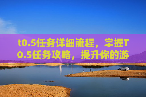 t0.5任务详细流程,掌握T0.5任务攻略,提升你的游戏技能 t0.5任务详细流程,掌握T0.5任务攻略,提升你的游戏技能