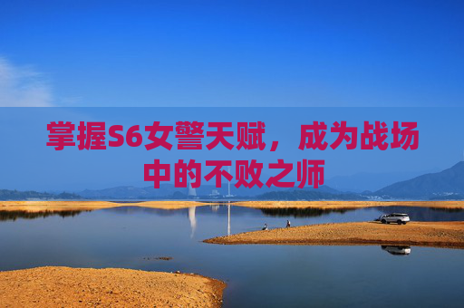掌握S6女警天赋,成为战场中的不败之师 掌握S6女警天赋,成为战场中的不败之师