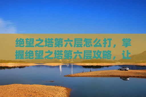 绝望之塔第六层怎么打，掌握绝望之塔第六层攻略，让你的冒险之旅更加精彩！
