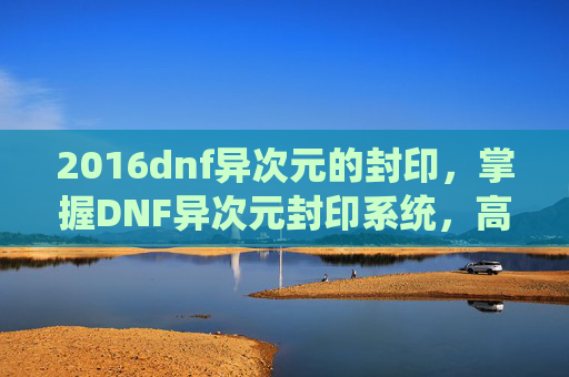 2016dnf异次元的封印,掌握DNF异次元封印系统,高效策略与技巧 2016dnf异次元的封印,掌握DNF异次元封印系统,高效策略与技巧