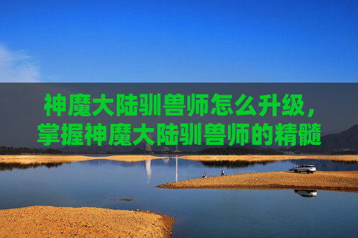 神魔大陆驯兽师怎么升级，掌握神魔大陆驯兽师的精髓，全面攻略