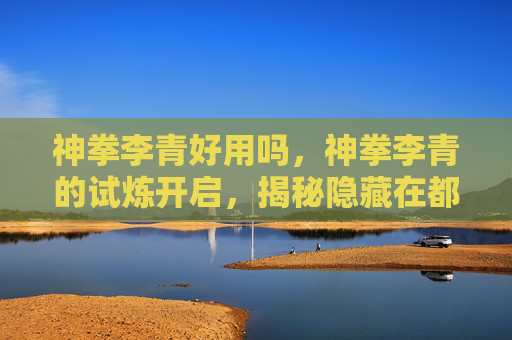 神拳李青好用吗,神拳李青的试炼开启,揭秘隐藏在都市中的武术高手 神拳李青好用吗,神拳李青的试炼开启,揭秘隐藏在都市中的武术高手