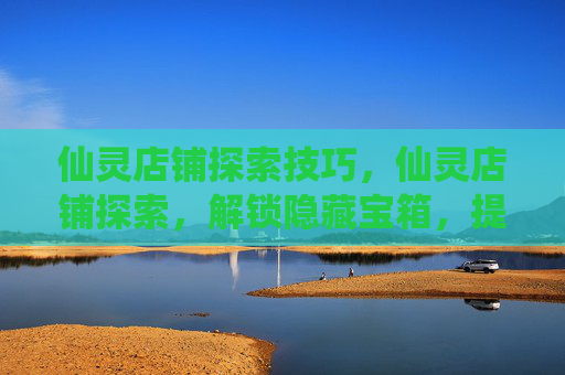 仙灵店铺探索技巧，仙灵店铺探索，解锁隐藏宝箱，提升角色实力的秘诀！
