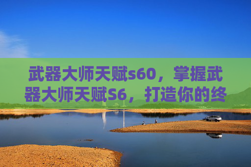 武器大师天赋s60,掌握武器大师天赋S6,打造你的终极战斗力量 武器大师天赋s60,掌握武器大师天赋S6,打造你的终极战斗力量