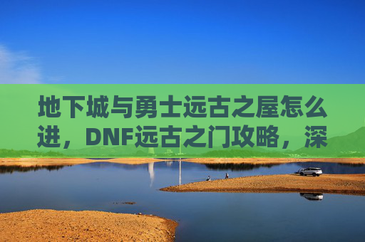 地下城与勇士远古之屋怎么进，DNF远古之门攻略，深入探索与策略指南