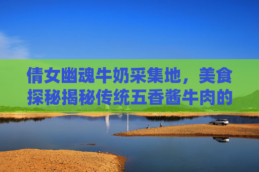 倩女幽魂牛奶采集地,美食探秘揭秘传统五香酱牛肉的制作秘诀,让你在家也能品尝到地道的味道! 倩女幽魂牛奶采集地,美食探秘揭秘传统五香酱牛肉的制作秘诀,让你在家也能品尝到地道的味道!