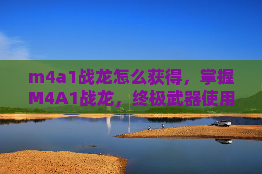m4a1战龙怎么获得，掌握M4A1战龙，终极武器使用攻略