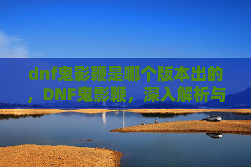 dnf鬼影鞭是哪个版本出的,DNF鬼影鞭,深入解析与实用攻略 dnf鬼影鞭是哪个版本出的,DNF鬼影鞭,深入解析与实用攻略