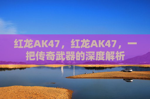 红龙AK47，红龙AK47，一把传奇武器的深度解析