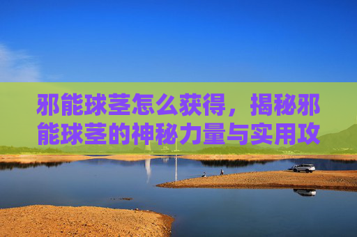 邪能球茎怎么获得,揭秘邪能球茎的神秘力量与实用攻略 邪能球茎怎么获得,揭秘邪能球茎的神秘力量与实用攻略