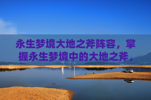 永生梦境大地之斧阵容,掌握永生梦境中的大地之斧,攻略指南 永生梦境大地之斧阵容,掌握永生梦境中的大地之斧,攻略指南