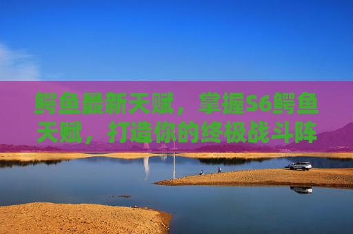 鳄鱼最新天赋，掌握S6鳄鱼天赋，打造你的终极战斗阵容