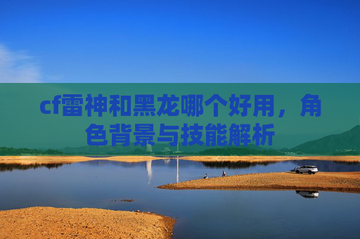 cf雷神和黑龙哪个好用，角色背景与技能解析
