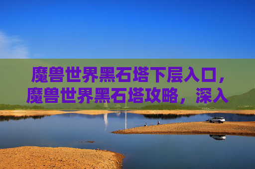 魔兽世界黑石塔下层入口,魔兽世界黑石塔攻略,深入探索与策略指南 魔兽世界黑石塔下层入口,魔兽世界黑石塔攻略,深入探索与策略指南