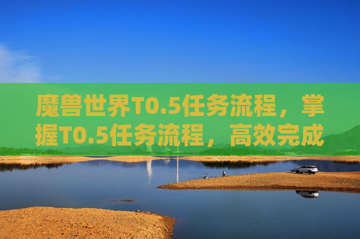 魔兽世界T0.5任务流程,掌握T0.5任务流程,高效完成日常挑战 魔兽世界T0.5任务流程,掌握T0.5任务流程,高效完成日常挑战