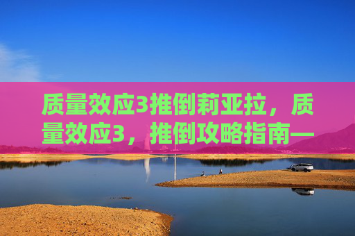 质量效应3推倒莉亚拉,质量效应3,推倒攻略指南——全面解析与实用技巧 质量效应3推倒莉亚拉,质量效应3,推倒攻略指南——全面解析与实用技巧