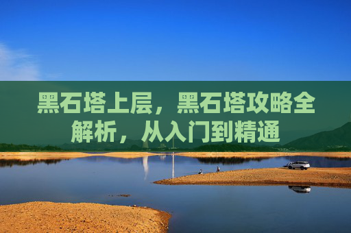 黑石塔上层，黑石塔攻略全解析，从入门到精通