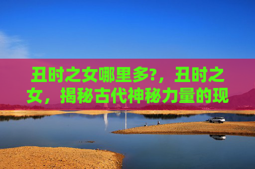 丑时之女哪里多?，丑时之女，揭秘古代神秘力量的现代应用