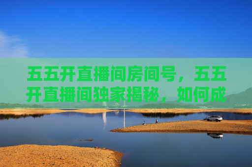 五五开直播间房间号，五五开直播间独家揭秘，如何成为下一个直播界的传奇？