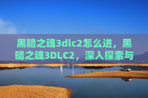 黑暗之魂3dlc2怎么进,黑暗之魂3DLC2,深入探索与攻略指南 黑暗之魂3dlc2怎么进,黑暗之魂3DLC2,深入探索与攻略指南