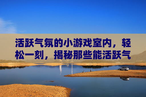 活跃气氛的小游戏室内，轻松一刻，揭秘那些能活跃气氛的小游戏