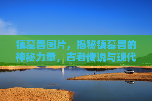 镇墓兽图片,揭秘镇墓兽的神秘力量,古老传说与现代科技的结合 镇墓兽图片,揭秘镇墓兽的神秘力量,古老传说与现代科技的结合
