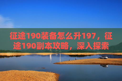 征途190装备怎么升197，征途190副本攻略，深入探索，让你的冒险之旅更加精彩