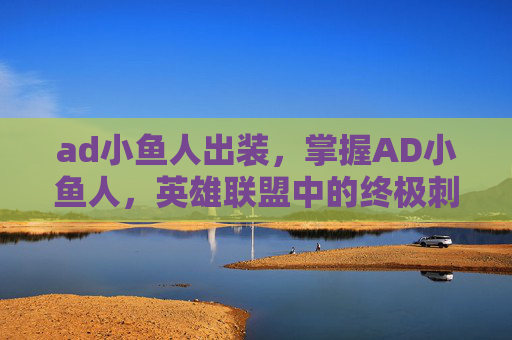 ad小鱼人出装,掌握AD小鱼人,英雄联盟中的终极刺客 ad小鱼人出装,掌握AD小鱼人,英雄联盟中的终极刺客