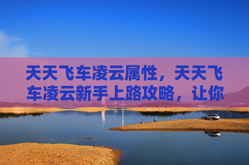 天天飞车凌云属性，天天飞车凌云新手上路攻略，让你快速上手并成为高手！